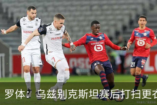 罗体：乌兹别克斯坦赛后打扫更衣室并感谢东道主，球迷主动清垃圾